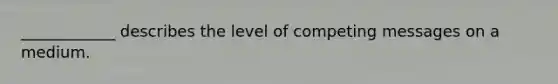 ____________ describes the level of competing messages on a medium.