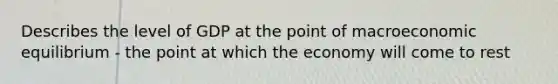 Describes the level of GDP at the point of macroeconomic equilibrium - the point at which the economy will come to rest