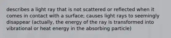 describes a light ray that is not scattered or reflected when it comes in contact with a surface; causes light rays to seemingly disappear (actually, the energy of the ray is transformed into vibrational or heat energy in the absorbing particle)