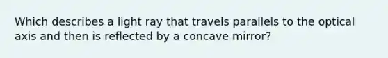 Which describes a light ray that travels parallels to the optical axis and then is reflected by a concave mirror?