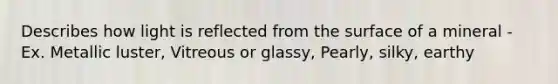 Describes how light is reflected from the surface of a mineral - Ex. Metallic luster, Vitreous or glassy, Pearly, silky, earthy