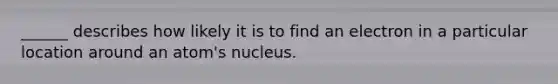 ______ describes how likely it is to find an electron in a particular location around an atom's nucleus.