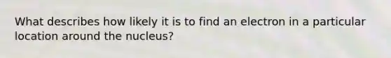 What describes how likely it is to find an electron in a particular location around the nucleus?