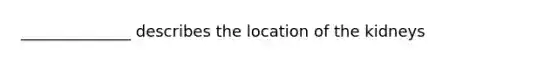 ______________ describes the location of the kidneys