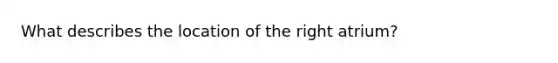 What describes the location of the right atrium?