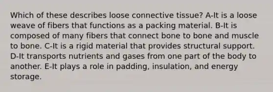 Which of these describes loose connective tissue? A-It is a loose weave of fibers that functions as a packing material. B-It is composed of many fibers that connect bone to bone and muscle to bone. C-It is a rigid material that provides structural support. D-It transports nutrients and gases from one part of the body to another. E-It plays a role in padding, insulation, and energy storage.