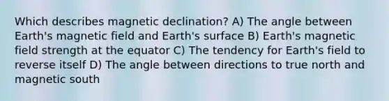 Which describes magnetic declination? A) The angle between Earth's magnetic field and Earth's surface B) Earth's magnetic field strength at the equator C) The tendency for Earth's field to reverse itself D) The angle between directions to true north and magnetic south