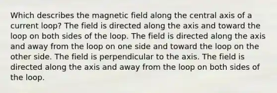 Which describes the magnetic field along the central axis of a current loop? The field is directed along the axis and toward the loop on both sides of the loop. The field is directed along the axis and away from the loop on one side and toward the loop on the other side. The field is perpendicular to the axis. The field is directed along the axis and away from the loop on both sides of the loop.