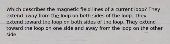 Which describes the magnetic field lines of a current loop? They extend away from the loop on both sides of the loop. They extend toward the loop on both sides of the loop. They extend toward the loop on one side and away from the loop on the other side.