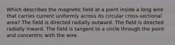 Which describes the magnetic field at a point inside a long wire that carries current uniformly across its circular cross-sectional area? The field is directed radially outward. The field is directed radially inward. The field is tangent to a circle through the point and concentric with the wire.