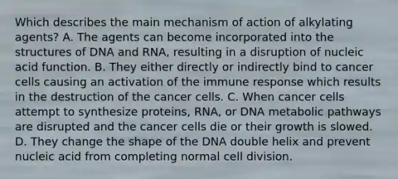 Which describes the main mechanism of action of alkylating​ agents? A. The agents can become incorporated into the structures of DNA and​ RNA, resulting in a disruption of nucleic acid function. B. They either directly or indirectly bind to cancer cells causing an activation of the immune response which results in the destruction of the cancer cells. C. When cancer cells attempt to synthesize​ proteins, RNA, or DNA metabolic pathways are disrupted and the cancer cells die or their growth is slowed. D. They change the shape of the DNA double helix and prevent nucleic acid from completing normal cell division.