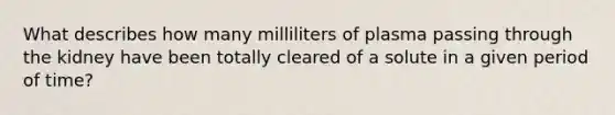 What describes how many milliliters of plasma passing through the kidney have been totally cleared of a solute in a given period of time?