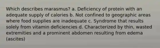 Which describes marasmus? a. Deficiency of protein with an adequate supply of calories b. Not confined to geographic areas where food supplies are inadequate c. Syndrome that results solely from vitamin deficiencies d. Characterized by thin, wasted extremities and a prominent abdomen resulting from edema (ascites)