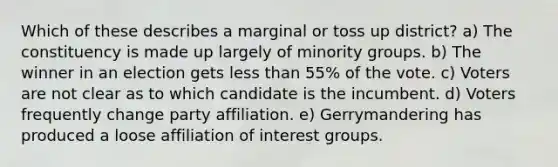 Which of these describes a marginal or toss up district? a) The constituency is made up largely of minority groups. b) The winner in an election gets <a href='https://www.questionai.com/knowledge/k7BtlYpAMX-less-than' class='anchor-knowledge'>less than</a> 55% of the vote. c) Voters are not clear as to which candidate is the incumbent. d) Voters frequently change party affiliation. e) Gerrymandering has produced a loose affiliation of interest groups.