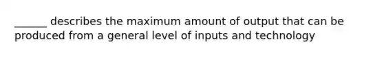 ______ describes the maximum amount of output that can be produced from a general level of inputs and technology