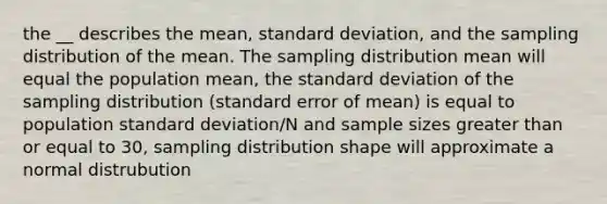 the __ describes the mean, <a href='https://www.questionai.com/knowledge/kqGUr1Cldy-standard-deviation' class='anchor-knowledge'>standard deviation</a>, and the sampling distribution of the mean. The sampling distribution mean will equal the population mean, the standard deviation of the sampling distribution (standard error of mean) is equal to population standard deviation/N and sample sizes greater than or equal to 30, sampling distribution shape will approximate a normal distrubution