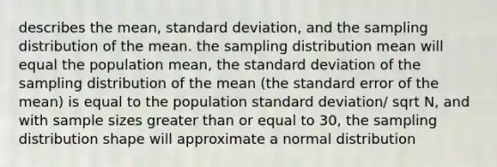 describes the mean, <a href='https://www.questionai.com/knowledge/kqGUr1Cldy-standard-deviation' class='anchor-knowledge'>standard deviation</a>, and the sampling distribution of the mean. the sampling distribution mean will equal the population mean, the standard deviation of the sampling distribution of the mean (the standard error of the mean) is equal to the population standard deviation/ sqrt N, and with sample sizes <a href='https://www.questionai.com/knowledge/kNDE5ipeE2-greater-than-or-equal-to' class='anchor-knowledge'>greater than or equal to</a> 30, the sampling distribution shape will approximate a normal distribution