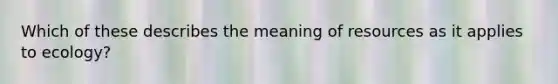 Which of these describes the meaning of resources as it applies to ecology?