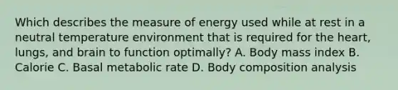 Which describes the measure of energy used while at rest in a neutral temperature environment that is required for the heart, lungs, and brain to function optimally? A. Body mass index B. Calorie C. Basal metabolic rate D. Body composition analysis