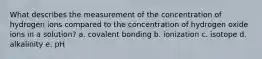 What describes the measurement of the concentration of hydrogen ions compared to the concentration of hydrogen oxide ions in a solution? a. covalent bonding b. ionization c. isotope d. alkalinity e. pH