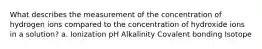 What describes the measurement of the concentration of hydrogen ions compared to the concentration of hydroxide ions in a solution? a. Ionization pH Alkalinity Covalent bonding Isotope