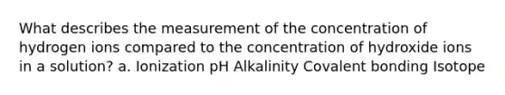 What describes the measurement of the concentration of hydrogen ions compared to the concentration of hydroxide ions in a solution? a. Ionization pH Alkalinity Covalent bonding Isotope