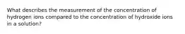 What describes the measurement of the concentration of hydrogen ions compared to the concentration of hydroxide ions in a solution?