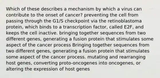 Which of these describes a mechanism by which a virus can contribute to the onset of cancer? preventing the cell from passing through the G1/S checkpoint via the retinoblastoma protein, which binds to a transcription factor, called E2F, and keeps the cell inactive. bringing together sequences from two different genes, generating a fusion protein that stimulates some aspect of the cancer process Bringing together sequences from two different genes, generating a fusion protein that stimulates some aspect of the cancer process. mutating and rearranging host genes, converting proto-oncogenes into oncogenes, or altering the expression of host genes