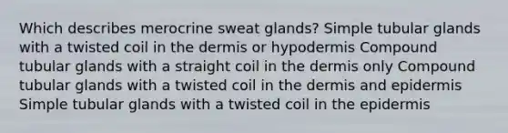 Which describes merocrine sweat glands? Simple tubular glands with a twisted coil in the dermis or hypodermis Compound tubular glands with a straight coil in the dermis only Compound tubular glands with a twisted coil in the dermis and epidermis Simple tubular glands with a twisted coil in the epidermis