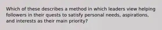 Which of these describes a method in which leaders view helping followers in their quests to satisfy personal​ needs, aspirations, and interests as their main​ priority?