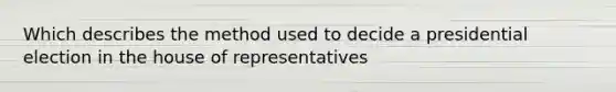 Which describes the method used to decide a presidential election in the house of representatives