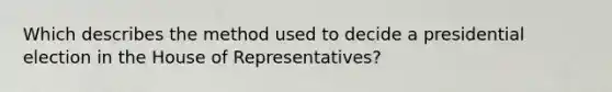 Which describes the method used to decide a presidential election in the House of Representatives?