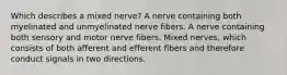 Which describes a mixed nerve? A nerve containing both myelinated and unmyelinated nerve fibers. A nerve containing both sensory and motor nerve fibers. Mixed nerves, which consists of both afferent and efferent fibers and therefore conduct signals in two directions.