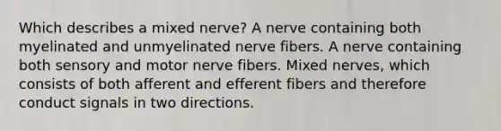 Which describes a mixed nerve? A nerve containing both myelinated and unmyelinated nerve fibers. A nerve containing both sensory and motor nerve fibers. Mixed nerves, which consists of both afferent and efferent fibers and therefore conduct signals in two directions.