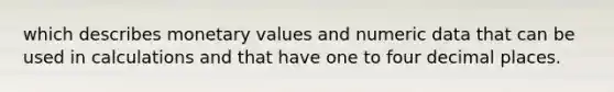 which describes monetary values and numeric data that can be used in calculations and that have one to four decimal places.