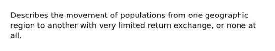 Describes the movement of populations from one geographic region to another with very limited return exchange, or none at all.