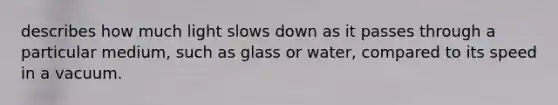 describes how much light slows down as it passes through a particular medium, such as glass or water, compared to its speed in a vacuum.