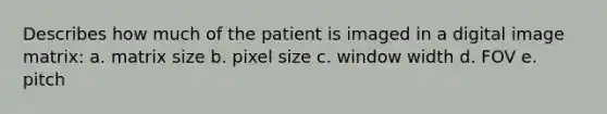 Describes how much of the patient is imaged in a digital image matrix: a. matrix size b. pixel size c. window width d. FOV e. pitch