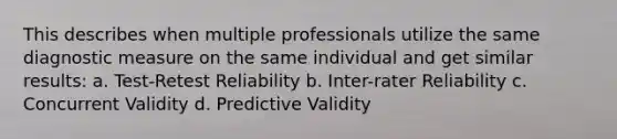 This describes when multiple professionals utilize the same diagnostic measure on the same individual and get similar results: a. Test-Retest Reliability b. Inter-rater Reliability c. Concurrent Validity d. Predictive Validity