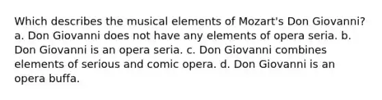 Which describes the musical elements of Mozart's Don Giovanni? a. Don Giovanni does not have any elements of opera seria. b. Don Giovanni is an opera seria. c. Don Giovanni combines elements of serious and comic opera. d. Don Giovanni is an opera buffa.