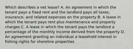 Which describes a net lease? A. An agreement in which the tenant pays a fixed rent and the landlord pays all taxes, insurance, and related expenses on the property B. A lease in which the tenant pays rent plus maintenance and property charges C. A lease in which the tenant pays the landlord a percentage of the monthly income derived from the property D. An agreement granting an individual a leasehold interest in fishing rights for shoreline properties