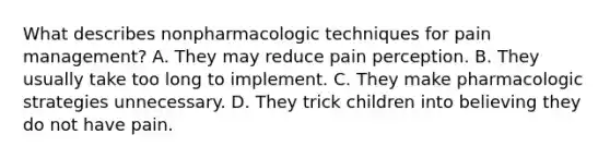 What describes nonpharmacologic techniques for pain management? A. They may reduce pain perception. B. They usually take too long to implement. C. They make pharmacologic strategies unnecessary. D. They trick children into believing they do not have pain.