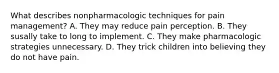 What describes nonpharmacologic techniques for pain management? A. They may reduce pain perception. B. They susally take to long to implement. C. They make pharmacologic strategies unnecessary. D. They trick children into believing they do not have pain.