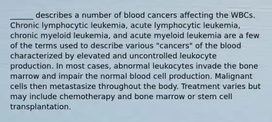 ______ describes a number of blood cancers affecting the WBCs. Chronic lymphocytic leukemia, acute lymphocytic leukemia, chronic myeloid leukemia, and acute myeloid leukemia are a few of the terms used to describe various "cancers" of the blood characterized by elevated and uncontrolled leukocyte production. In most cases, abnormal leukocytes invade the bone marrow and impair the normal blood cell production. Malignant cells then metastasize throughout the body. Treatment varies but may include chemotherapy and bone marrow or stem cell transplantation.