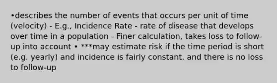 •describes the number of events that occurs per unit of time (velocity) - E.g., Incidence Rate - rate of disease that develops over time in a population - Finer calculation, takes loss to follow-up into account • ***may estimate risk if the time period is short (e.g. yearly) and incidence is fairly constant, and there is no loss to follow-up