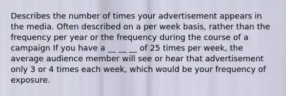 Describes the number of times your advertisement appears in the media. Often described on a per week basis, rather than the frequency per year or the frequency during the course of a campaign If you have a __ __ __ of 25 times per week, the average audience member will see or hear that advertisement only 3 or 4 times each week, which would be your frequency of exposure.