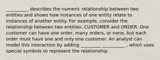 __________ describes the numeric relationship between two entities and shows how instances of one entity relate to instances of another entity. For example, consider the relationship between two entities: CUSTOMER and ORDER. One customer can have one order, many orders, or none, but each order must have one and only one customer. An analyst can model this interaction by adding _________ __________ , which uses special symbols to represent the relationship.