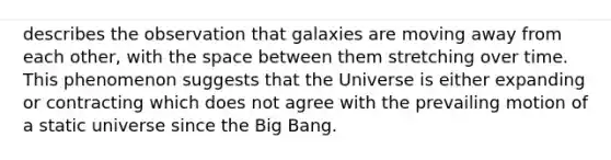 describes the observation that galaxies are moving away from each other, with the space between them stretching over time. This phenomenon suggests that the Universe is either expanding or contracting which does not agree with the prevailing motion of a static universe since the Big Bang.