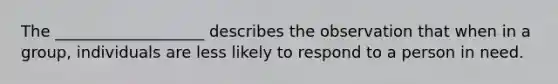 The ___________________ describes the observation that when in a group, individuals are less likely to respond to a person in need.