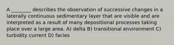 A ________ describes the observation of successive changes in a laterally continuous sedimentary layer that are visible and are interpreted as a result of many depositional processes taking place over a large area. A) delta B) transitional environment C) turbidity current D) facies